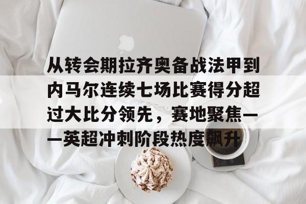 从转会期拉齐奥备战法甲到内马尔连续七场比赛得分超过大比分领先，赛地聚焦——英超冲刺阶段热度飙升的简单介绍